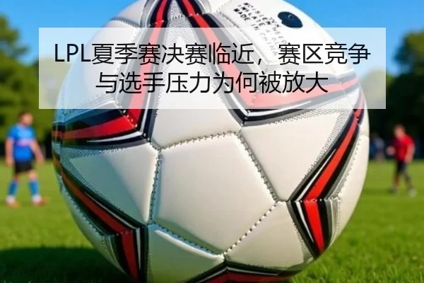 LPL夏季赛决赛临近，赛区竞争与选手压力为何被放大